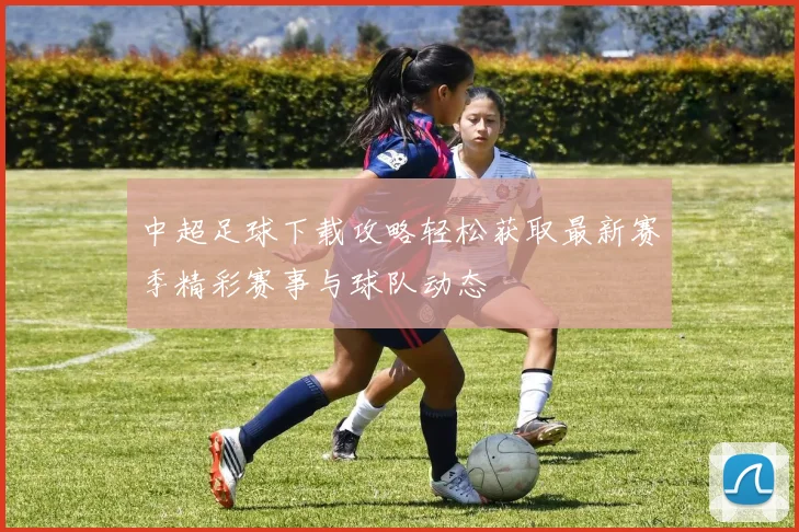 中超足球下载攻略轻松获取最新赛季精彩赛事与球队动态