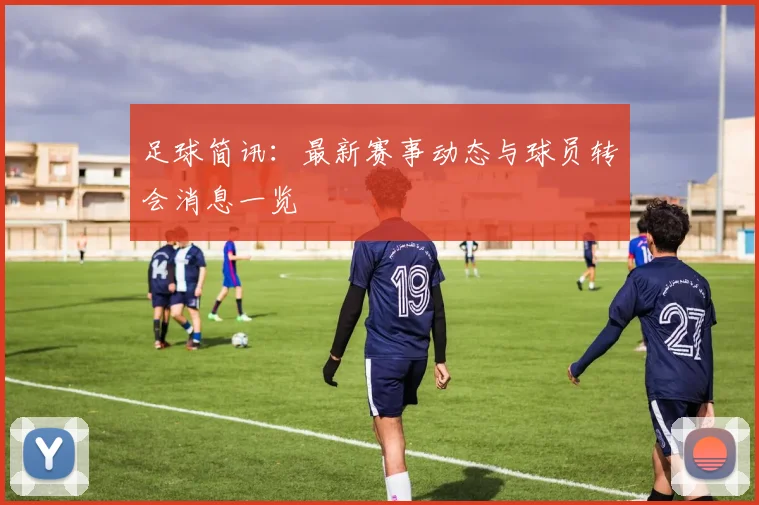 足球简讯：最新赛事动态与球员转会消息一览