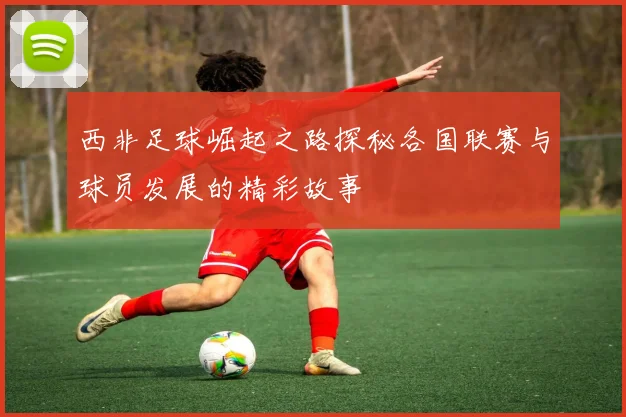 西非足球崛起之路探秘各国联赛与球员发展的精彩故事