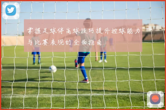 掌握足球停高球技巧提升控球能力与比赛表现的全面指南